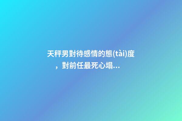 天秤男對待感情的態(tài)度，對前任最死心塌地的兩大星座男-第1張-觀點-玄機派